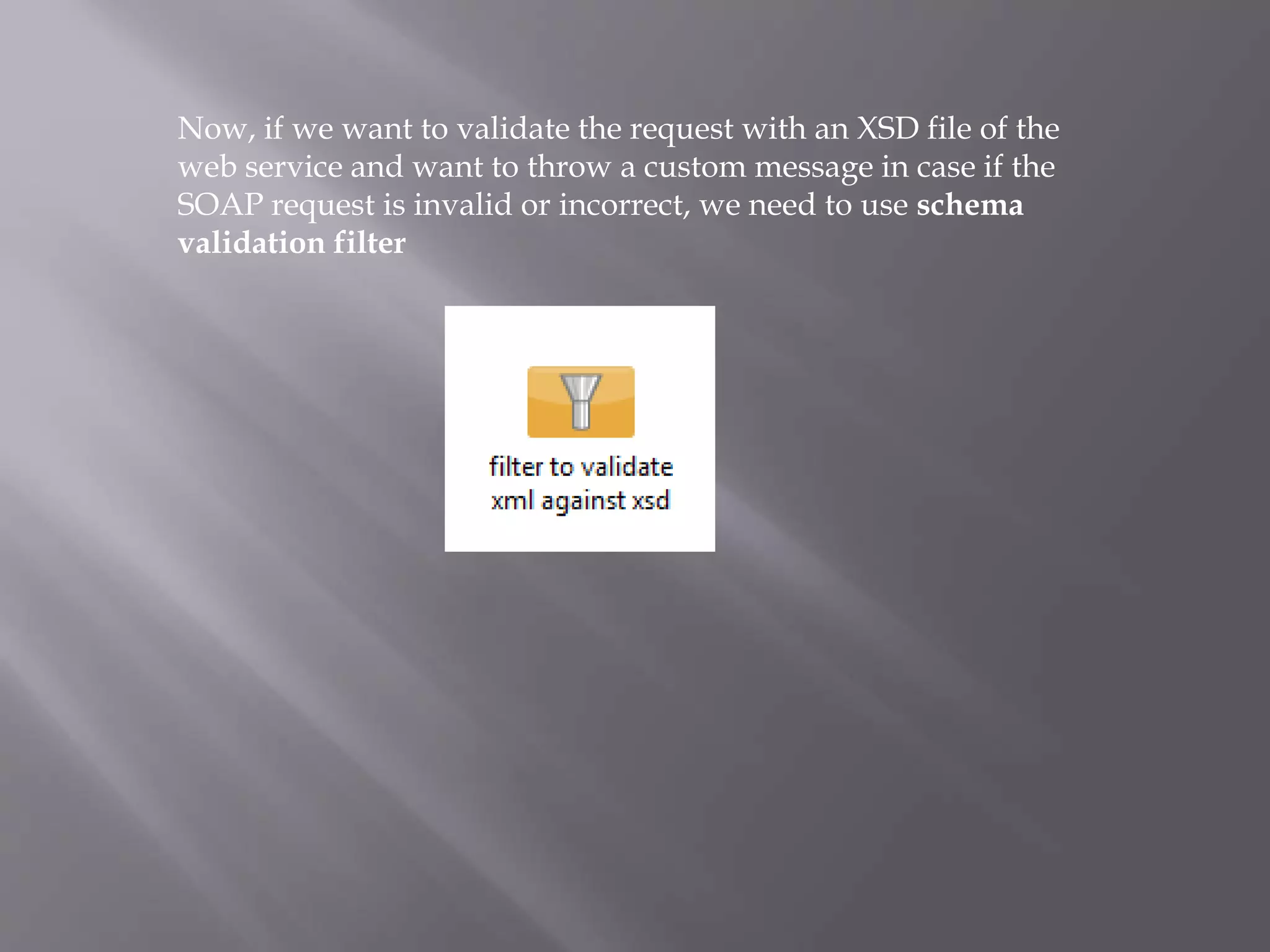 Now, if we want to validate the request with an XSD file of the
web service and want to throw a custom message in case if the
SOAP request is invalid or incorrect, we need to use schema
validation filter