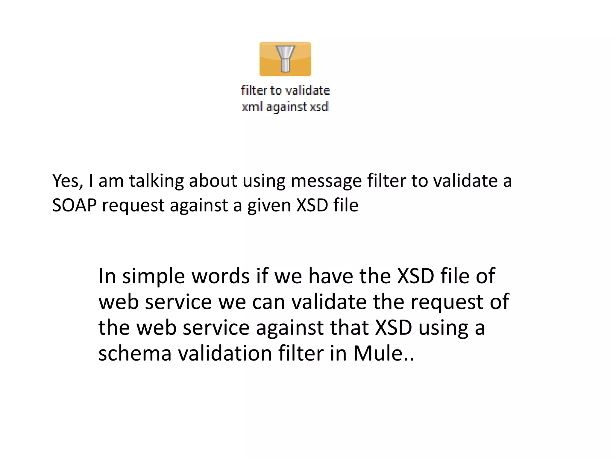 Yes, I am talking about using message filter to validate a
SOAP request against a given XSD file
In simple words if we have the XSD file of
web service we can validate the request of
the web service against that XSD using a
schema validation filter in Mule..
 