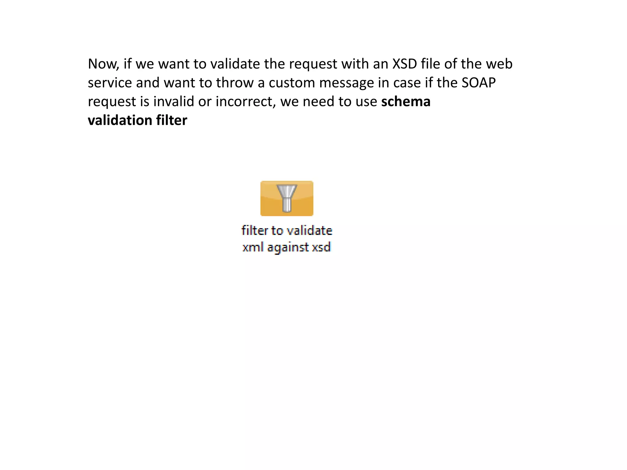 Now, if we want to validate the request with an XSD file of the web
service and want to throw a custom message in case if the SOAP
request is invalid or incorrect, we need to use schema
validation filter
 