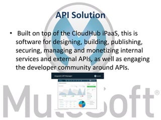 API Solution
• Built on top of the CloudHub iPaaS, this is
software for designing, building, publishing,
securing, managing and monetizing internal
services and external APIs, as well as engaging
the developer community around APIs.
 