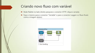 Criando novo fluxo com variável
 Mule Palette no lado direito pesquise o conector HTTP, clique e arraste;
 Faça o mesmo para o conector “Variable” e para o conector Logger e o fluxo ficará
como a imagem abaixo:
 