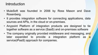 Introduction
• MuleSoft was founded in 2006 by Ross Mason and Dave
Rosenberg.
• It provides integration software for connecting applications, data
sources and APIs, in the cloud or on-premises.
• Anypoint Platform of integration products are designed to tie
together software as a service (SaaS) and on-premises software
• The company originally provided middleware and messaging, and
later expanded to provide a integration platform as a
service(iPaaS) approach for companies.
 
