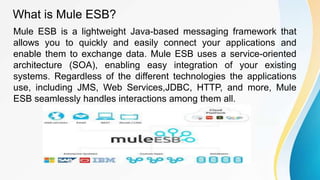 What is Mule ESB?
Mule ESB is a lightweight Java-based messaging framework that
allows you to quickly and easily connect your applications and
enable them to exchange data. Mule ESB uses a service-oriented
architecture (SOA), enabling easy integration of your existing
systems. Regardless of the different technologies the applications
use, including JMS, Web Services,JDBC, HTTP, and more, Mule
ESB seamlessly handles interactions among them all.
 