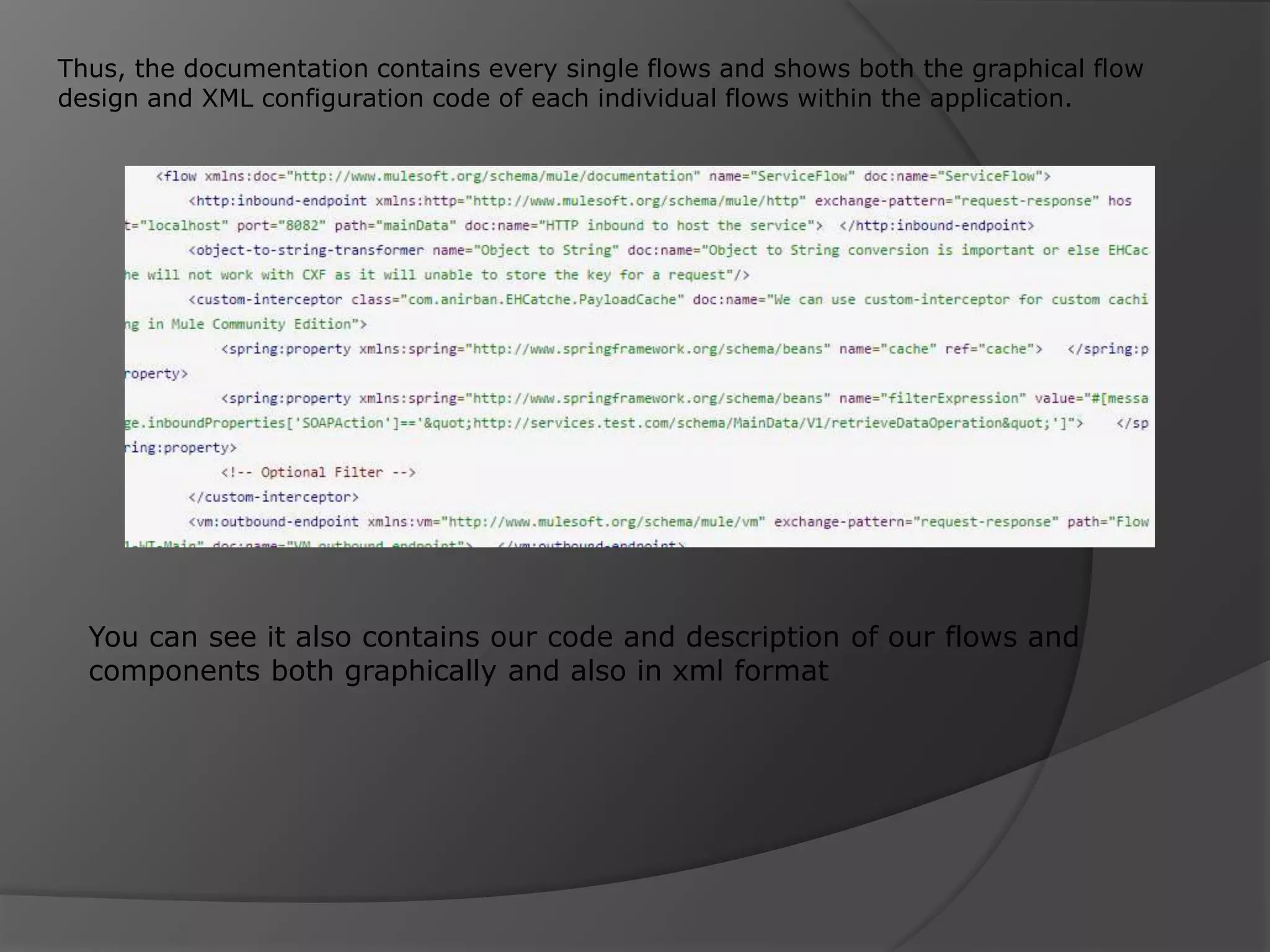 Thus, the documentation contains every single flows and shows both the graphical flow design and XML configuration code of each individual flows within the application. You can see it also contains our code and description of our flows and components both graphically and also in xml format 
