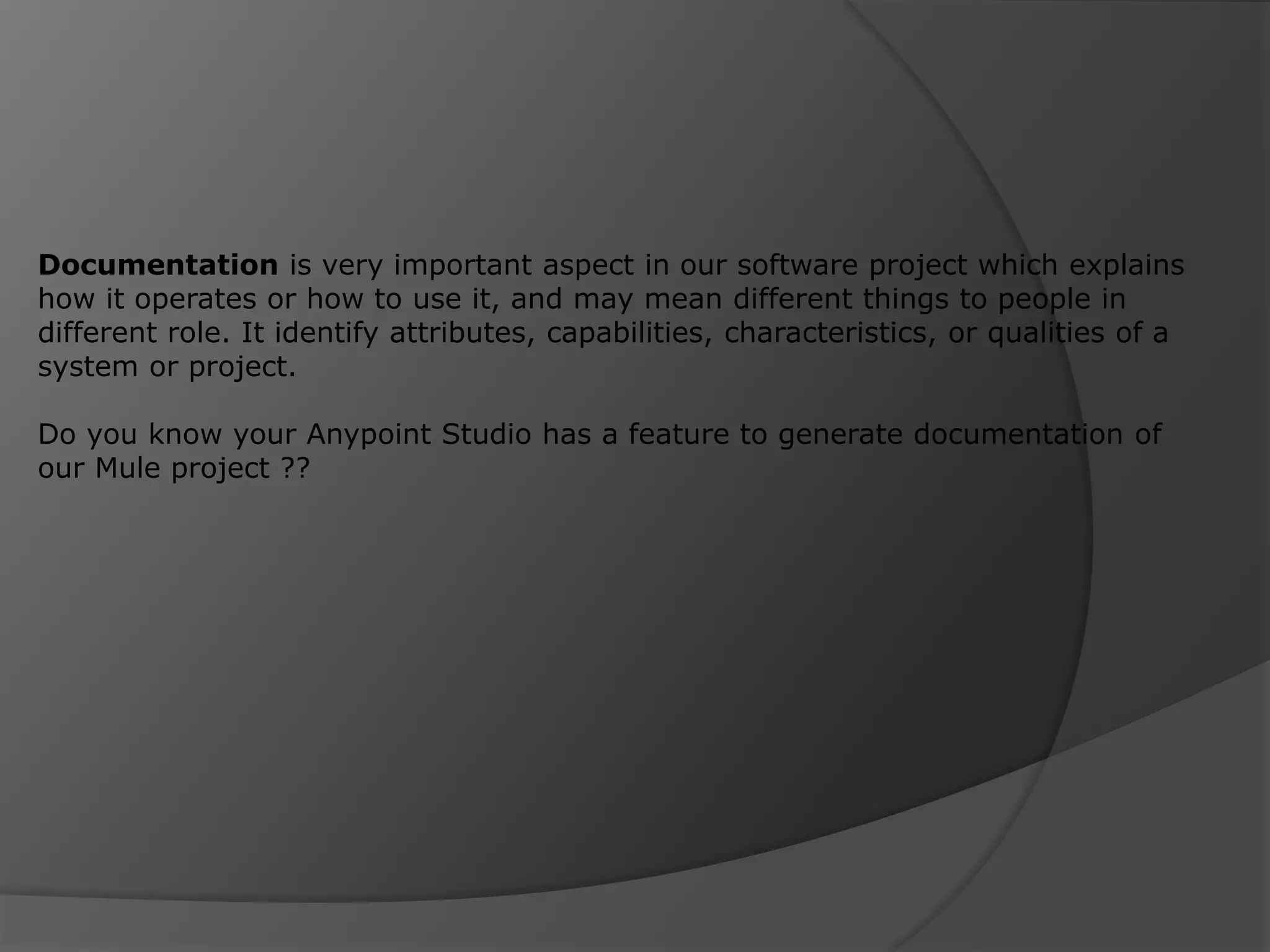 Documentation is very important aspect in our software project which explains how it operates or how to use it, and may mean different things to people in different role. It identify attributes, capabilities, characteristics, or qualities of a system or project. Do you know your Anypoint Studio has a feature to generate documentation of our Mule project ?? 