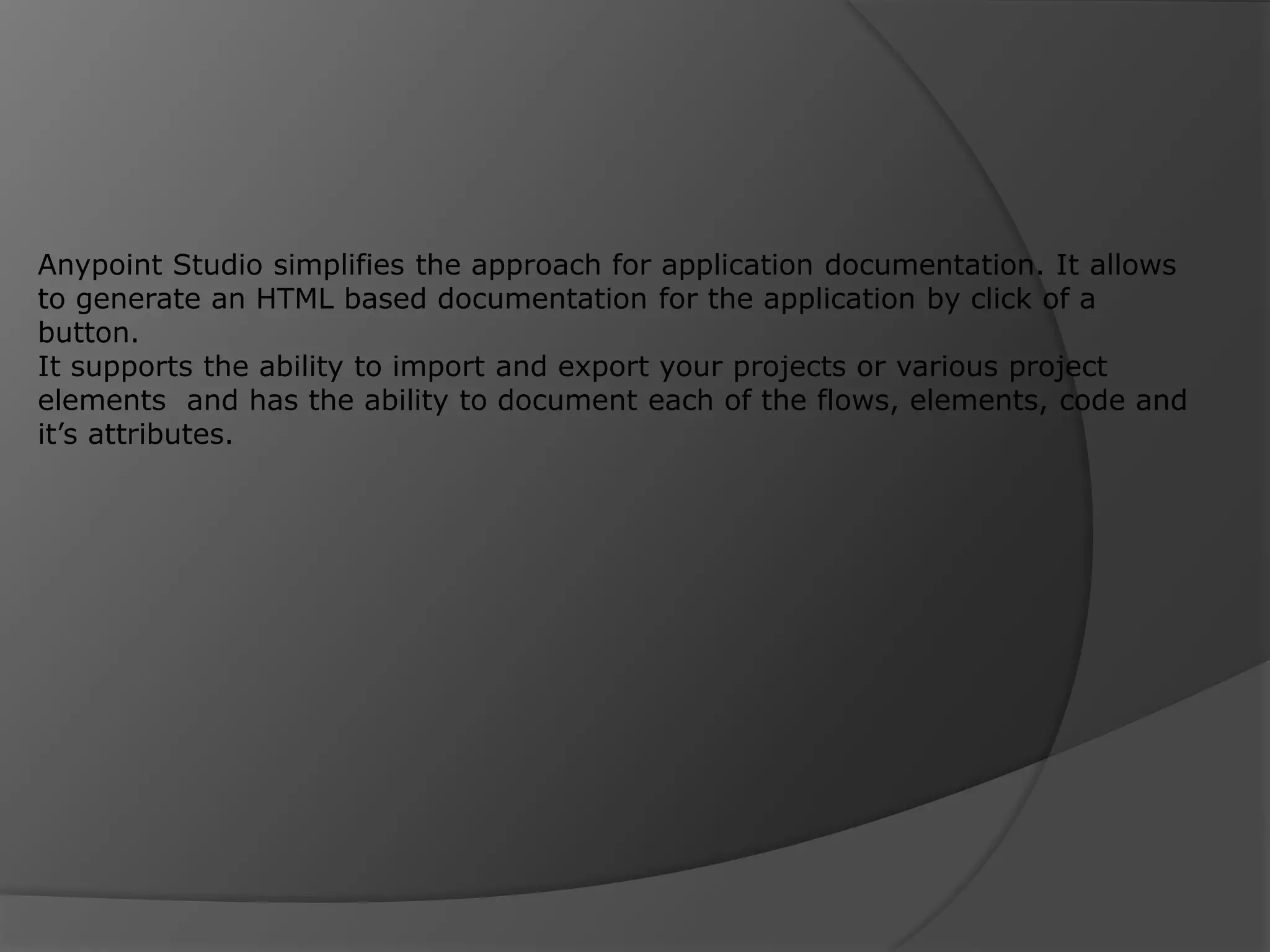 Anypoint Studio simplifies the approach for application documentation. It allows to generate an HTML based documentation for the application by click of a button. It supports the ability to import and export your projects or various project elements and has the ability to document each of the flows, elements, code and it’s attributes. 