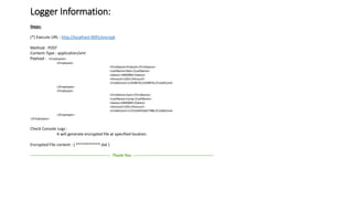 Logger Information:
Steps:
(*) Execute URL : http://localhost:9091/encrypt
Method : POST
Content-Type : application/xml
Payload : <Employees>
<Employee>
<FirstName>Prakash</FirstName>
<LastName>Nair</LastName>
<Salary>1000000</Salary>
<Amount>USD</Amount>
<CreditCard>1234987612349876</CreditCard>
</Employee>
<Employee>
<FirstName>Sam</FirstName>
<LastName>Lamp</LastName>
<Salary>2000000</Salary>
<Amount>USD</Amount>
<CreditCard>1122334455667788</CreditCard>
</Employee>
</Employees>
Check Console Logs :
It will generate encrypted file at specified location.
Encrypted File content : ( ***********.dat )
------------------------------------------------------------ Thank You ------------------------------------------------------------
 