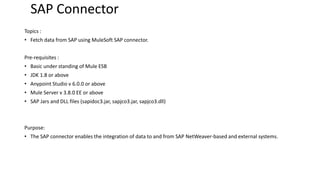 SAP Connector
Topics :
• Fetch data from SAP using MuleSoft SAP connector.
Pre-requisites :
• Basic under standing of Mule ESB
• JDK 1.8 or above
• Anypoint Studio v 6.0.0 or above
• Mule Server v 3.8.0 EE or above
• SAP Jars and DLL files (sapidoc3.jar, sapjco3.jar, sapjco3.dll)
Purpose:
• The SAP connector enables the integration of data to and from SAP NetWeaver-based and external systems.