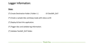 Logger Information:
Steps:
(*) Create Destination Folder ( Folder 1 ) : D:TestSAP_OUT
(*) Create a sample Idoc and keep ready with status as 03
(*) Deploy & Start this application.
(*) Trigger Idoc and validate log information.
(*) Validate TestSAP_OUT folder.
------------------------------------------------------------ Thank You ------------------------------------------------------------