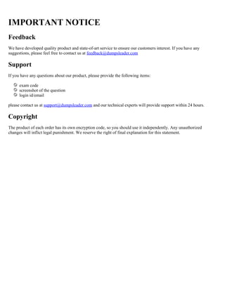 IMPORTANT NOTICE
Feedback
We have developed quality product and state-of-art service to ensure our customers interest. If you have any
suggestions, please feel free to contact us at feedback@dumpsleader.com
Support
If you have any questions about our product, please provide the following items:
exam code
screenshot of the question
login id/email
please contact us at and our technical experts will provide support within 24 hours.support@dumpsleader.com
Copyright
The product of each order has its own encryption code, so you should use it independently. Any unauthorized
changes will inflict legal punishment. We reserve the right of final explanation for this statement.
 