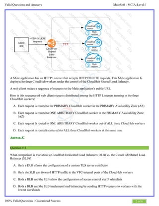 MuleSoft - MCIA-Level-1Valid Questions and Answers
2 of 6100% Valid Questions - Guaranteed Success
A.
B.
C.
D.
A.
B.
C.
D.
A Mule application has an HTTP Listener that accepts HTTP DELETE requests. This Mule application Is
deployed to three CloudHub workers under the control of the CloudHub Shared Load Balancer.
A web client makes a sequence of requests to the Mule application's public URL.
How is this sequence of web client requests distributed among the HTTP Listeners running in the three
CloudHub workers?
Each request is routed to the PRIMARY CloudHub worker in the PRIMARY Availability Zone (AZ)
Each request is routed to ONE ARBiTRARY CloudHub worker in the PRIMARY Availability Zone
(AZ)
Each request Is routed to ONE ARBiTRARY CloudHub worker out of ALL three CloudHub workers
Each request is routed (scattered) to ALL three CloudHub workers at the same time
Answer: C
Question #:3
What comparison is true about a CloudHub Dedicated Load Balancer (DLB) vs. the CloudHub Shared Load
Balancer (SLB)?
Only a DLB allows the configuration of a custom TLS server certificate
Only the SLB can forward HTTP traffic to the VPC-internal ports of the CloudHub workers
Both a DLB and the SLB allow the configuration of access control via IP whitelists
Both a DLB and the SLB implement load balancing by sending HTTP requests to workers with the
lowest workloads
 