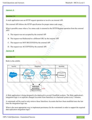 MuleSoft - MCIA-Level-1Valid Questions and Answers
3 of 6100% Valid Questions - Guaranteed Success
A.
B.
C.
D.
Answer: A
Question #:4
A mule application uses an HTTP request operation to involve an external API.
The external API follows the HTTP specification for proper status code usage.
What is possible cause when a 3xx status code is returned to the HTTP Request operation from the external
API?
The request was not accepted by the external API
The request was Redirected to a different URL by the external API
The request was NOT RECEIVED by the external API
The request was ACCEPTED by the external API
Answer: B
Question #:5
Refer to the exhibit.
A Mule application is being designed to be deployed to several CIoudHub workers. The Mule application's
integration logic is to replicate changed Accounts from Satesforce to a backend system every 5 minutes.
A watermark will be used to only retrieve those Satesforce Accounts that have been modified since the last
time the integration logic ran.
What is the most appropriate way to implement persistence for the watermark in order to support the required
data replication integration logic?
 