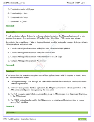 MuleSoft - MCIA-Level-1Valid Questions and Answers
4 of 6100% Valid Questions - Guaranteed Success
A.
B.
C.
D.
A.
B.
C.
D.
A.
B.
C.
D.
Persistent Anypoint MQ Queue
Persistent Object Store
Persistent Cache Scope
Persistent VM Queue
Answer: B
Question #:6
A mule application is being designed to perform product orchestration. The Mule application needs to join
together the responses from an inventory API and a Product Sales History API with the least latency.
To minimize the overall latency. What is the most idiomatic (used for its intended purpose) design to call each
API request in the Mule application?
Call each API request in a separate lookup call from Dataweave reduce operator
Call each API request in a separate route of a Scatter-Gather
Call each API request in a separate route of a Parallel For Each scope
Call each API request in a separate Async scope
Answer: B
Question #:7
What is true about the network connections when a Mule application uses a JMS connector to interact with a
JMS provider (message broker)?
To complete sending a JMS message, the JMS connector must establish a network connection with the
JMS message recipient
To receive messages into the Mule application, the JMS provider initiates a network connection to the
JMS connector and pushes messages along this connection
The JMS connector supports both sending and receiving of JMS messages over the protocol determined
by the JMS provider
The AMQP protocol can be used by the JMS connector to portably establish connections to various
types of JMS providers
Answer: C
Question #:8
 