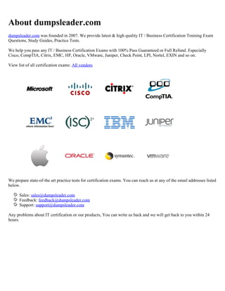 About dumpsleader.com
dumpsleader.com was founded in 2007. We provide latest & high quality IT / Business Certification Training Exam
Questions, Study Guides, Practice Tests.
We help you pass any IT / Business Certification Exams with 100% Pass Guaranteed or Full Refund. Especially
Cisco, CompTIA, Citrix, EMC, HP, Oracle, VMware, Juniper, Check Point, LPI, Nortel, EXIN and so on.
View list of all certification exams: All vendors
We prepare state-of-the art practice tests for certification exams. You can reach us at any of the email addresses listed
below.
Sales: sales@dumpsleader.com
Feedback: feedback@dumpsleader.com
Support: support@dumpsleader.com
Any problems about IT certification or our products, You can write us back and we will get back to you within 24
hours.
 