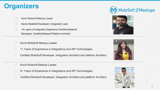 3
Organizers
⮚ Kochi MuleSoft Meetup Leader.
⮚ 7+ Years of Experience in Integrations and API Technologies.
⮚ Certified MuleSoft Developer, Integration Architect and platform Architect
⮚ Kochi Mulesoft Meetup Leader.
⮚ 5+ Years of Experience in Integrations and API Technologies.
⮚ Certified MuleSoft Developer, Integration Architect and platform Architect.
⮚ Kochi Mulesoft Meetup Leader.
⮚ Senior MuleSoft Developer | Integration Lead
⮚ 10+ years of Integration Experience Certified Mulesoft
Developer, Certified Mulesoft Platform Architect
 