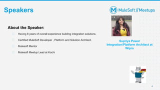 4
Speakers
Supriya Pawar
Integration/Platform Architect at
Wipro
About the Speaker:
⮚ Having 8 years of overall experience building integration solutions.
⮚ Certified MuleSoft Developer , Platform and Solution Architect.
⮚ Mulesoft Mentor
⮚ Mulesoft Meetup Lead at Kochi
 