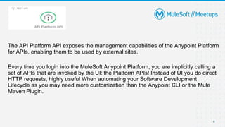The API Platform API exposes the management capabilities of the Anypoint Platform
for APIs, enabling them to be used by external sites.
Every time you login into the MuleSoft Anypoint Platform, you are implicitly calling a
set of APIs that are invoked by the UI: the Platform APIs! Instead of UI you do direct
HTTP requests, highly useful When automating your Software Development
Lifecycle as you may need more customization than the Anypoint CLI or the Mule
Maven Plugin.
6
 