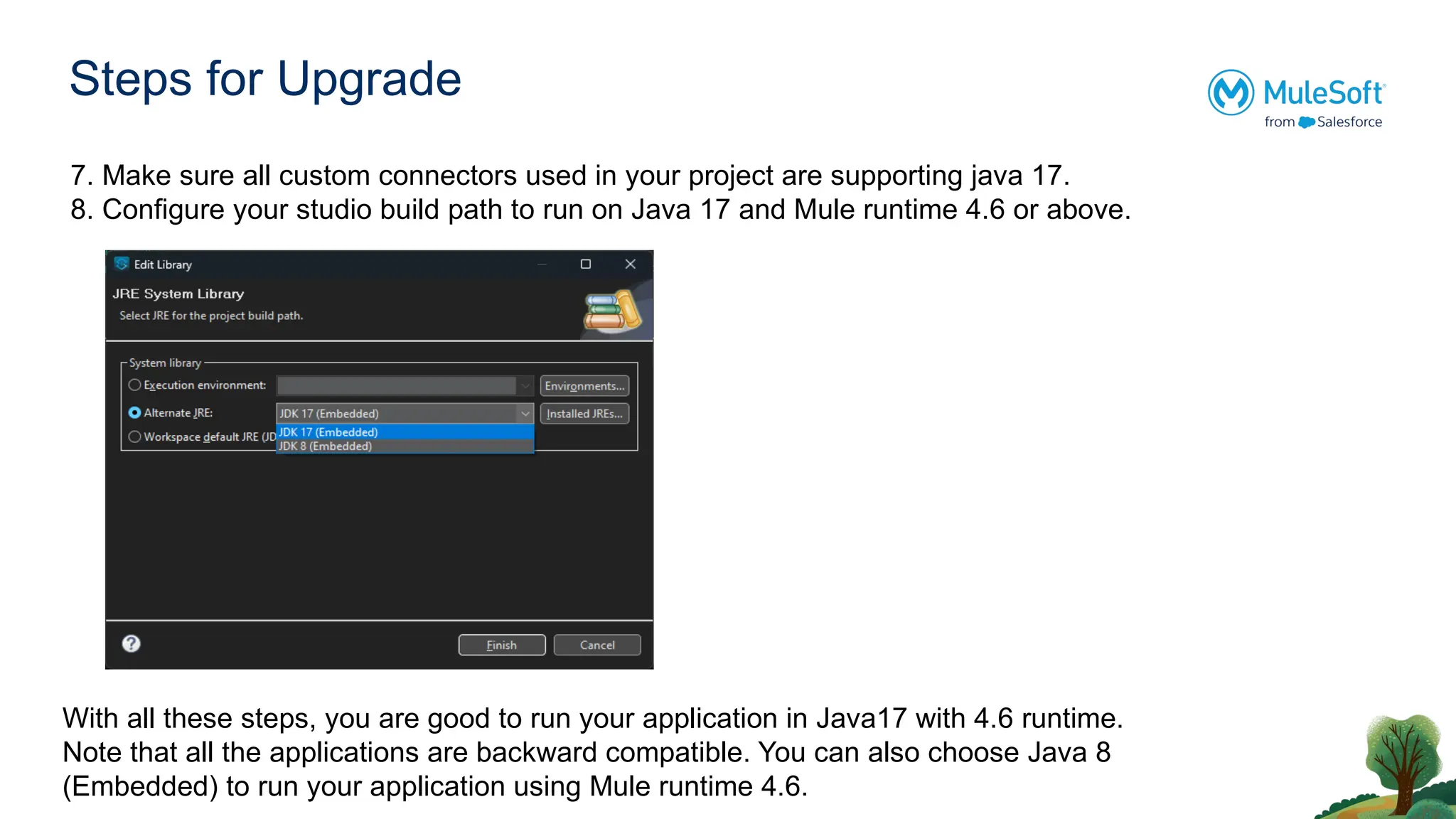 Steps for Upgrade
7. Make sure all custom connectors used in your project are supporting java 17.
8. Configure your studio build path to run on Java 17 and Mule runtime 4.6 or above.
With all these steps, you are good to run your application in Java17 with 4.6 runtime.
Note that all the applications are backward compatible. You can also choose Java 8
(Embedded) to run your application using Mule runtime 4.6.
 
