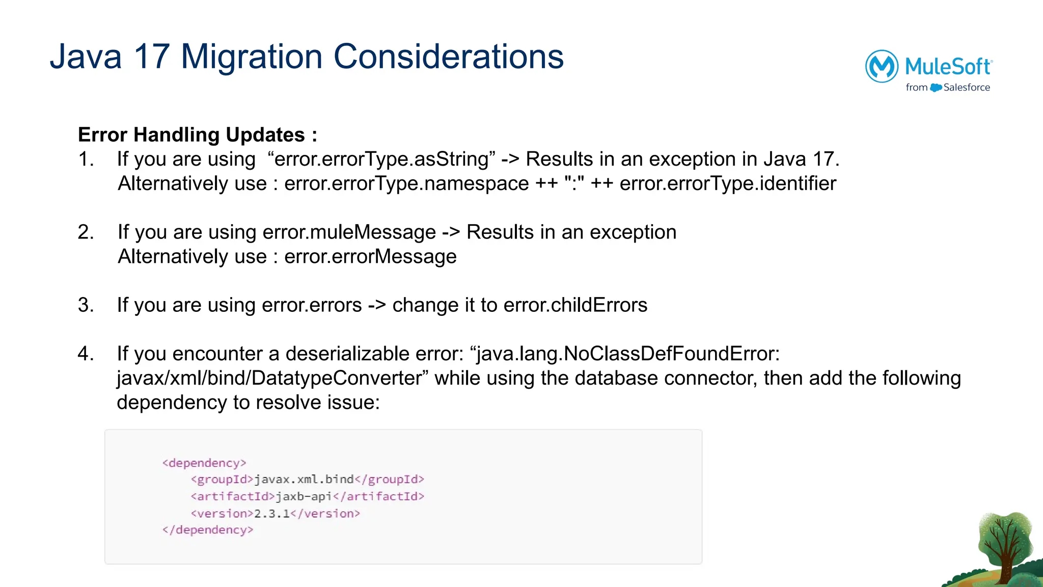 Java 17 Migration Considerations
Error Handling Updates :
1. If you are using “error.errorType.asString” -> Results in an exception in Java 17.
Alternatively use : error.errorType.namespace ++ ":" ++ error.errorType.identifier
2. If you are using error.muleMessage -> Results in an exception
Alternatively use : error.errorMessage
3. If you are using error.errors -> change it to error.childErrors
4. If you encounter a deserializable error: “java.lang.NoClassDefFoundError:
javax/xml/bind/DatatypeConverter” while using the database connector, then add the following
dependency to resolve issue:
 