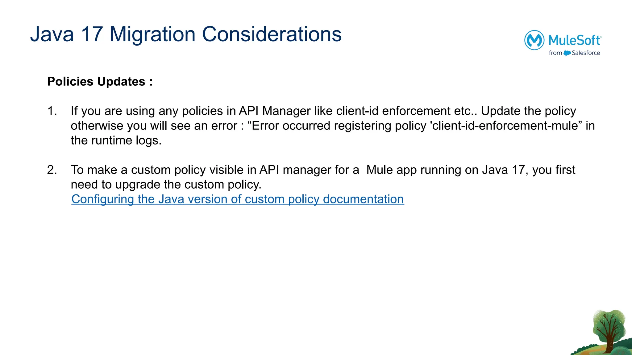 Java 17 Migration Considerations
Policies Updates :
1. If you are using any policies in API Manager like client-id enforcement etc.. Update the policy
otherwise you will see an error : “Error occurred registering policy 'client-id-enforcement-mule” in
the runtime logs.
2. To make a custom policy visible in API manager for a Mule app running on Java 17, you first
need to upgrade the custom policy.
Configuring the Java version of custom policy documentation
 