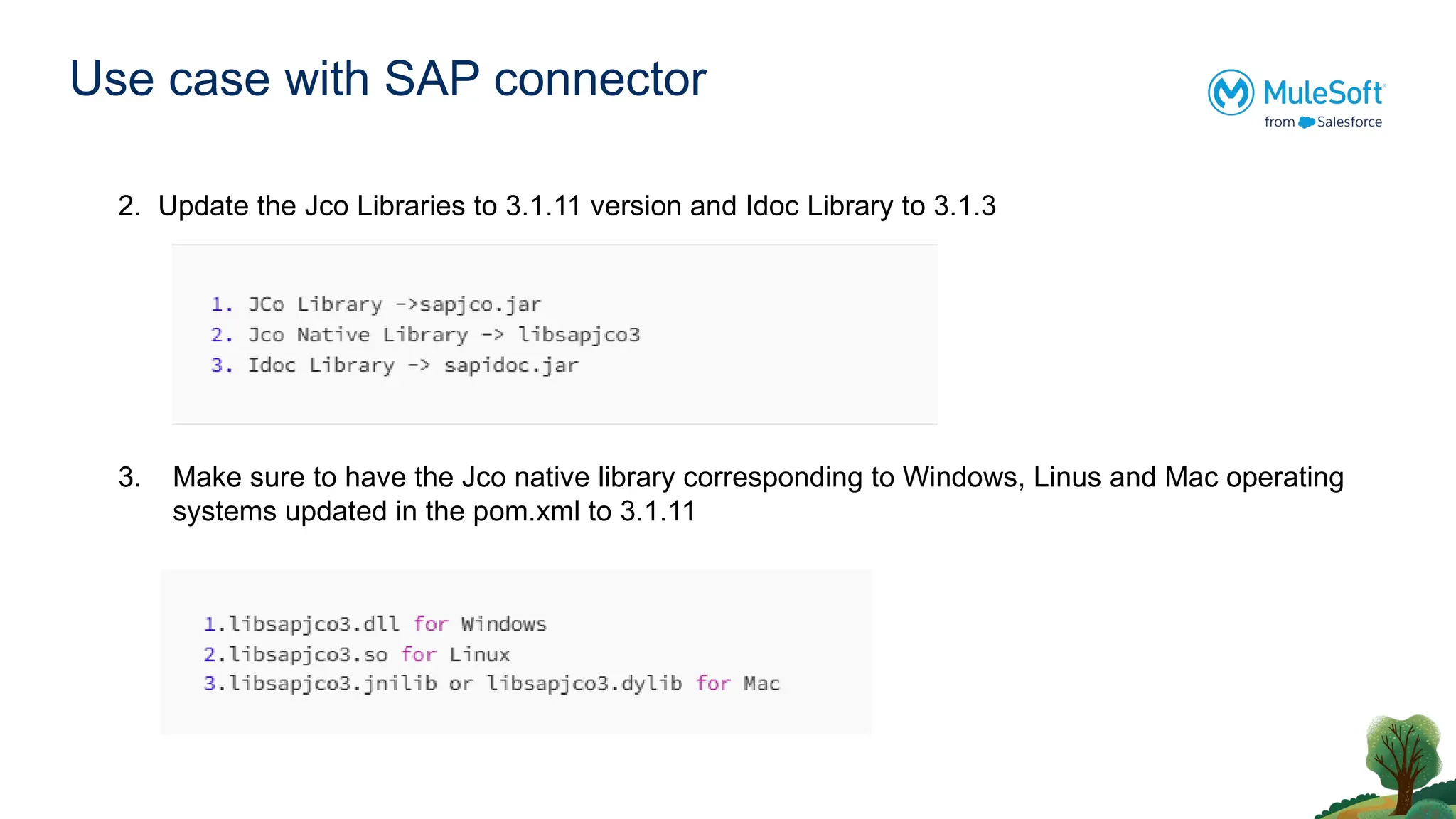 Use case with SAP connector
2. Update the Jco Libraries to 3.1.11 version and Idoc Library to 3.1.3
3. Make sure to have the Jco native library corresponding to Windows, Linus and Mac operating
systems updated in the pom.xml to 3.1.11
 
