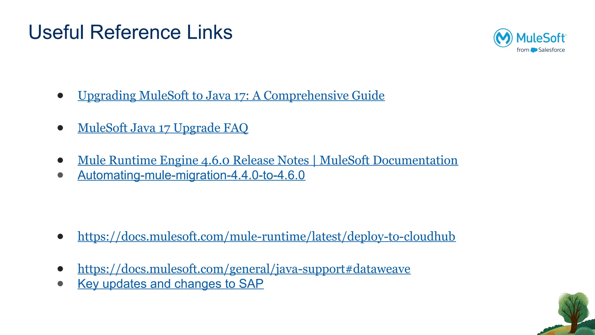 Useful Reference Links
● Upgrading MuleSoft to Java 17: A Comprehensive Guide
● MuleSoft Java 17 Upgrade FAQ
● Mule Runtime Engine 4.6.0 Release Notes | MuleSoft Documentation
● Automating-mule-migration-4.4.0-to-4.6.0
● https://docs.mulesoft.com/mule-runtime/latest/deploy-to-cloudhub
● https://docs.mulesoft.com/general/java-support#dataweave
● Key updates and changes to SAP
 