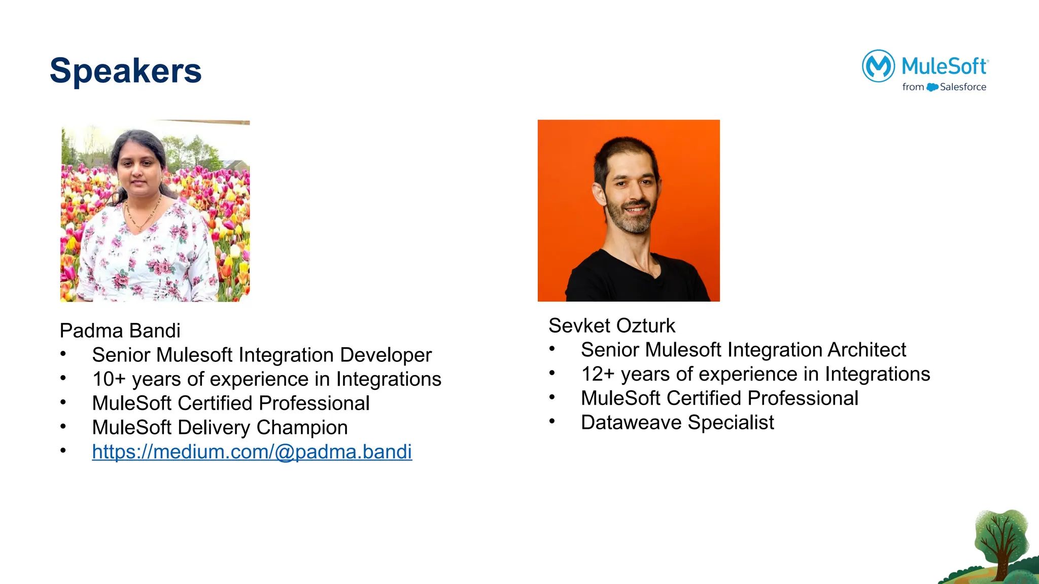 Speakers
Padma Bandi
• Senior Mulesoft Integration Developer
• 10+ years of experience in Integrations
• MuleSoft Certified Professional
• MuleSoft Delivery Champion
• https://medium.com/@padma.bandi
Sevket Ozturk
• Senior Mulesoft Integration Architect
• 12+ years of experience in Integrations
• MuleSoft Certified Professional
• Dataweave Specialist
 