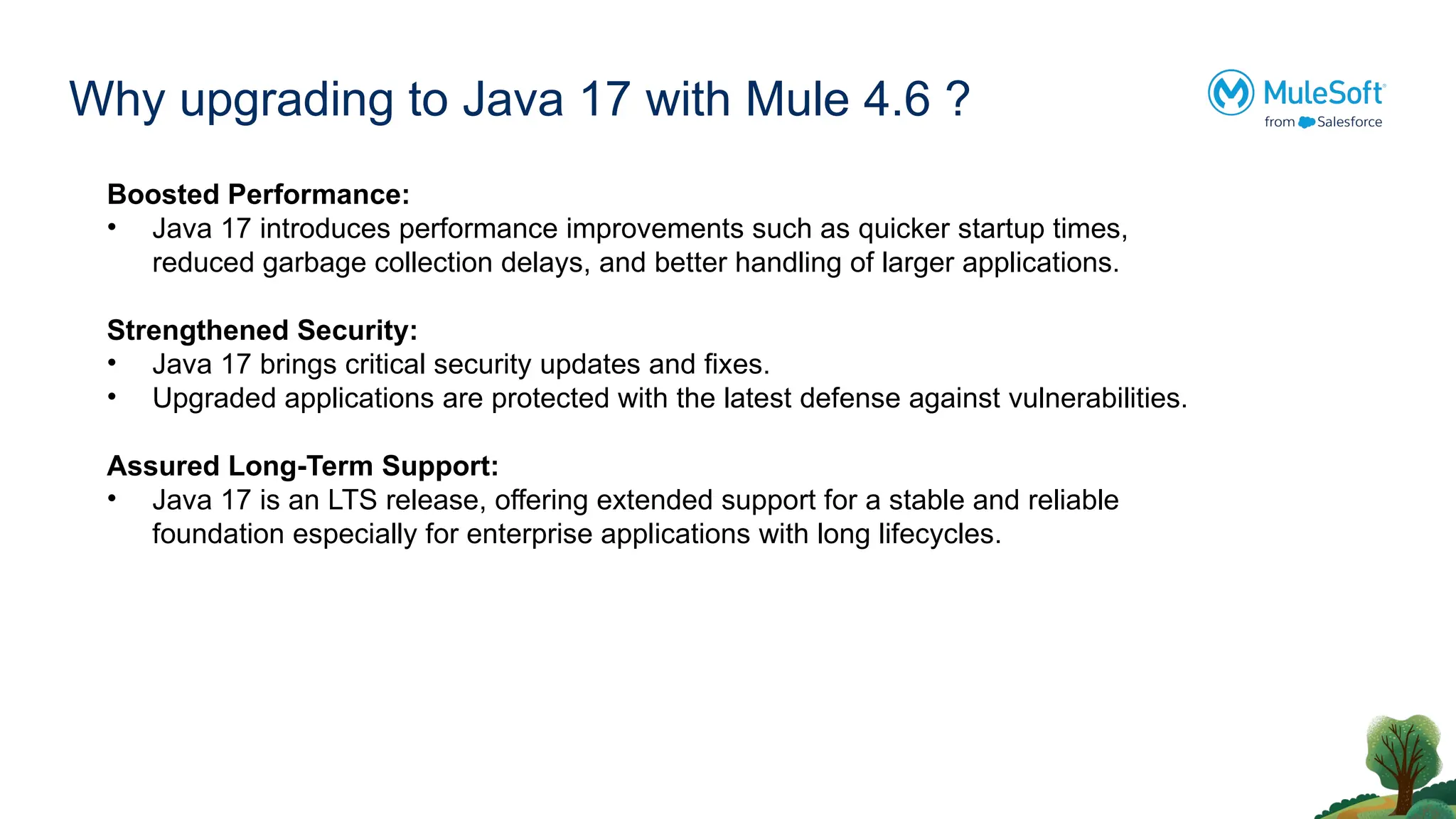 Why upgrading to Java 17 with Mule 4.6 ?
Boosted Performance:
• Java 17 introduces performance improvements such as quicker startup times,
reduced garbage collection delays, and better handling of larger applications.
Strengthened Security:
• Java 17 brings critical security updates and fixes.
• Upgraded applications are protected with the latest defense against vulnerabilities.
Assured Long-Term Support:
• Java 17 is an LTS release, offering extended support for a stable and reliable
foundation especially for enterprise applications with long lifecycles.
 