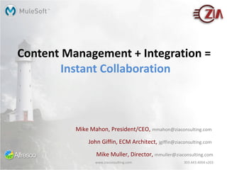Content Management + Integration =  Instant Collaboration Mike Mahon, President/CEO,  [email_address]   John Giffin, ECM Architect,  [email_address]   Mike Muller, Director,  [email_address] www.ziaconsulting.com 303.443.4004 x203 