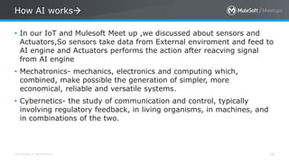 All contents © MuleSoft Inc.
How AI works
14
• In our IoT and Mulesoft Meet up ,we discussed about sensors and
Actuators,So sensors take data from External enviroment and feed to
AI engine and Actuators performs the action after reacving signal
from AI engine
• Mechatronics- mechanics, electronics and computing which,
combined, make possible the generation of simpler, more
economical, reliable and versatile systems.
• Cybernetics- the study of communication and control, typically
involving regulatory feedback, in living organisms, in machines, and
in combinations of the two.
 