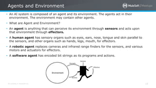 All contents © MuleSoft Inc.
Agents and Environment
15
• An AI system is composed of an agent and its environment. The agents act in their
environment. The environment may contain other agents.
• What are Agent and Environment?
• An agent is anything that can perceive its environment through sensors and acts upon
that environment through effectors.
• A human agent has sensory organs such as eyes, ears, nose, tongue and skin parallel to
the sensors, and other organs such as hands, legs, mouth, for effectors.
• A robotic agent replaces cameras and infrared range finders for the sensors, and various
motors and actuators for effectors.
• A software agent has encoded bit strings as its programs and actions.
 