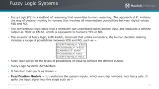 All contents © MuleSoft Inc.
Fuzzy Logic Systems
18
• Fuzzy Logic (FL) is a method of reasoning that resembles human reasoning. The approach of FL imitates
the way of decision making in humans that involves all intermediate possibilities between digital values
YES and NO.
• The conventional logic block that a computer can understand takes precise input and produces a definite
output as TRUE or FALSE, which is equivalent to human’s YES or NO.
• The inventor of fuzzy logic, Lotfi Zadeh, observed that unlike computers, the human decision making
includes a range of possibilities between YES and NO, such as −
• fuzzy logic works on the levels of possibilities of input to achieve the definite output.
• Fuzzy Logic Systems Architecture
• It has four main parts as shown −
• Fuzzification Module − It transforms the system inputs, which are crisp numbers, into fuzzy sets. It
splits the input signal into five steps such as −
 