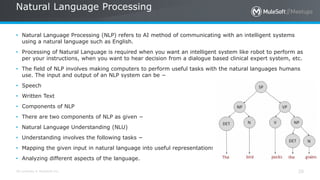 All contents © MuleSoft Inc.
Natural Language Processing
20
• Natural Language Processing (NLP) refers to AI method of communicating with an intelligent systems
using a natural language such as English.
• Processing of Natural Language is required when you want an intelligent system like robot to perform as
per your instructions, when you want to hear decision from a dialogue based clinical expert system, etc.
• The field of NLP involves making computers to perform useful tasks with the natural languages humans
use. The input and output of an NLP system can be −
• Speech
• Written Text
• Components of NLP
• There are two components of NLP as given −
• Natural Language Understanding (NLU)
• Understanding involves the following tasks −
• Mapping the given input in natural language into useful representations.
• Analyzing different aspects of the language.
 