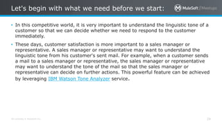 All contents © MuleSoft Inc.
Let's begin with what we need before we start:
29
• In this competitive world, it is very important to understand the linguistic tone of a
customer so that we can decide whether we need to respond to the customer
immediately.
• These days, customer satisfaction is more important to a sales manager or
representative. A sales manager or representative may want to understand the
linguistic tone from his customer's sent mail. For example, when a customer sends
a mail to a sales manager or representative, the sales manager or representative
may want to understand the tone of the mail so that the sales manager or
representative can decide on further actions. This powerful feature can be achieved
by leveraging IBM Watson Tone Analyzer service.
 