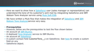 All contents © MuleSoft Inc. 30
• Here we want to show how a Salesforce user (sales manager or representative) can
understand the tone of his customer's sent mail by integrating Salesforce and IBM
Watson Tone Analyzer service using Mule Soft ESB.
• We have written a Mule flow that makes the integration of Salesforce and IBM
Watson Tone Analyzerservice very easy.
• Prerequisites
• However, below are the prerequisites to test the flow shown below:
• An account at IBM Blumix.
• A deployed Tone Analyzer service to IBM Blumix.
• An account at Salesforce.
• A custom contact field CutomerTone__c on Salesforce. See here to create a custom
field on any
• Salesforce object.
 
