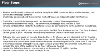 All contents © MuleSoft Inc.
Flow Steps
31
• Receive mail from the configured mailbox using Mule IMAP connector. Once mail is received, the
current Mule Message contains
• email body as payload and the customer mail address as an inbound header fromAddress.
• Enrich the current Mule Message with the Salesforce contact ID corresponding to
the fromAddressretrieved above. The enriched Mule Message now contains a flow
variable contactId that holds the Salesforce contact ID corresponding to the customer mailaddress.
• Post the mail body held in the current payload to the IBM Tone Analyzer service. The Tone Analyzer
service gives a JSON response representingthe tone of the mail in the case of success.
• Calculate the tone based on the rule described here. As of now, we are interested only in Emotion
Tone. The Emotion Tone has threechildren tones named Cheerfulness, Negative, and Anger. Each of
these tones has an attribute called normalized score representing the value of the tone.If the sum
of normalized scores of Negative and Anger tones is greater than Cheerfulness tone, then we
consider the tone of the customer to be Angry otherwise Normal.
• Update the Salesforce Contact corresponding to the contact ID held in the flow
variable contactId with the tone calculated above.
 