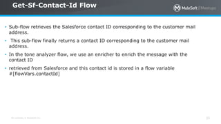 All contents © MuleSoft Inc.
Get-Sf-Contact-Id Flow
33
• Sub-flow retrieves the Salesforce contact ID corresponding to the customer mail
address.
• This sub-flow finally returns a contact ID corresponding to the customer mail
address.
• In the tone analyzer flow, we use an enricher to enrich the message with the
contact ID
• retrieved from Salesforce and this contact id is stored in a flow variable
#[flowVars.contactId]
 