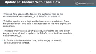 All contents © MuleSoft Inc.
Update-Sf-Contact-With-Tone Flow
35
• This sub-flow updates the tone of the customer mail to the
custome field CustomerTone__c of Salesforce contact ID.
• This flow applies some logic on the tone response retrieved from
the get-tone flow. This logic is encapsulated in the Mule expression
component.
• This logic finally gives a JSON payload, represents the tone either
Angry or Normal, and is updated to Salesforce contact's custom field
CustomerTone__c.
• So finally, this flow updates tone, either Angry or Normal,
to the Salesforce contact.
 