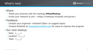 All contents © MuleSoft Inc.
What’s next
36
• Share:
– Tweet your pictures with the hashtag #MuleMeetup
– Invite your network to join: <https://meetups.mulesoft.com/pune/>
• Feedback:
– Contact your organizer <Santosh Ojha> to suggest topics
– Contact MuleSoft at meetup@mulesoft.com for ways to improve the program
• Our next meetup:
– Date: <___>
– Location: <___>
– Topic: <___>
 