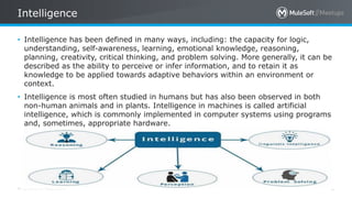 All contents © MuleSoft Inc.
Intelligence
6
• Intelligence has been defined in many ways, including: the capacity for logic,
understanding, self-awareness, learning, emotional knowledge, reasoning,
planning, creativity, critical thinking, and problem solving. More generally, it can be
described as the ability to perceive or infer information, and to retain it as
knowledge to be applied towards adaptive behaviors within an environment or
context.
• Intelligence is most often studied in humans but has also been observed in both
non-human animals and in plants. Intelligence in machines is called artificial
intelligence, which is commonly implemented in computer systems using programs
and, sometimes, appropriate hardware.
 