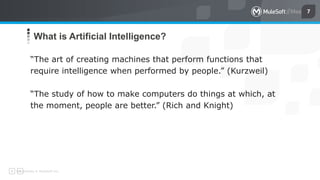 All contents © MuleSoft Inc.
7
What is Artificial Intelligence?
“The art of creating machines that perform functions that
require intelligence when performed by people.” (Kurzweil)
“The study of how to make computers do things at which, at
the moment, people are better.” (Rich and Knight)
 