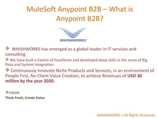 MuleSoft Anypoint B2B – What is
Anypoint B2B?
 WHISHWORKS has emerged as a global leader in IT services and
consulting.
 We have built a Centre of Excellence and developed deep skills in the areas of Big
Data and System Integration.
 Continuously Innovate Niche Products and Services, in an environment of
People First, for Client Value Creation, to achieve Revenues of USD 30
million by the year 2020.
VISION
Think Fresh, Create Value
WHISHWORKS | All Rights Reserved .
 