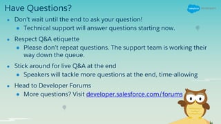 Have Questions?
● Don’t wait until the end to ask your question!
● Technical support will answer questions starting now.
● Respect Q&A etiquette
● Please don’t repeat questions. The support team is working their
way down the queue.
● Stick around for live Q&A at the end
● Speakers will tackle more questions at the end, time-allowing
● Head to Developer Forums
● More questions? Visit developer.salesforce.com/forums
 