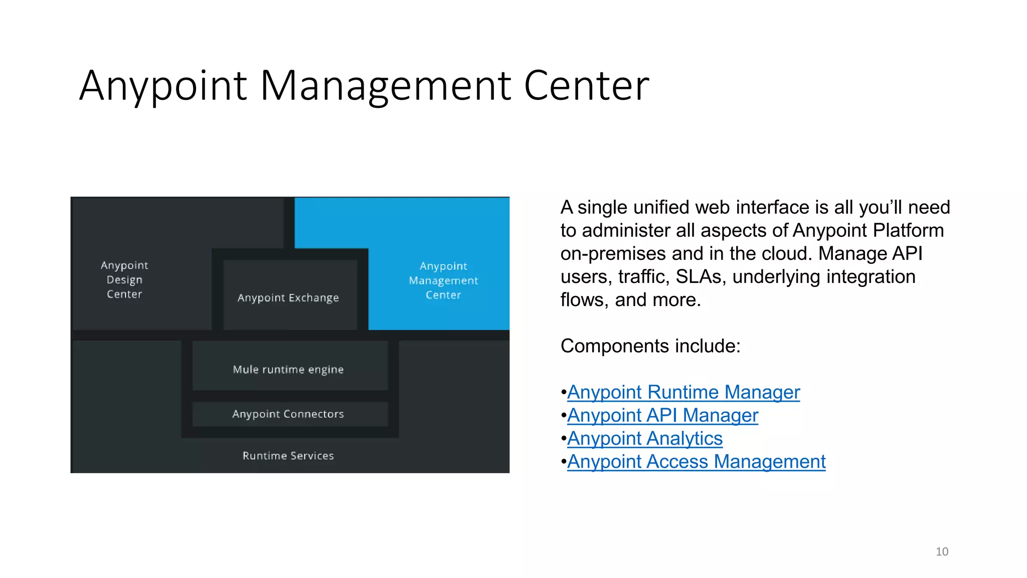 Anypoint Management Center
10
A single unified web interface is all you’ll need
to administer all aspects of Anypoint Platform
on-premises and in the cloud. Manage API
users, traffic, SLAs, underlying integration
flows, and more.
Components include:
•Anypoint Runtime Manager
•Anypoint API Manager
•Anypoint Analytics
•Anypoint Access Management
 