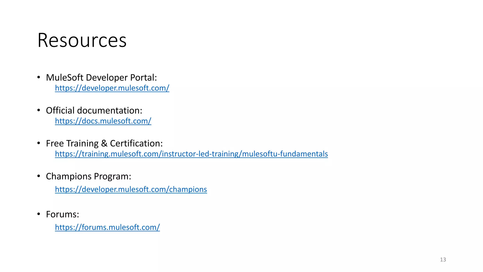 Resources
• MuleSoft Developer Portal:
https://developer.mulesoft.com/
• Official documentation:
https://docs.mulesoft.com/
• Free Training & Certification:
https://training.mulesoft.com/instructor-led-training/mulesoftu-fundamentals
• Champions Program:
https://developer.mulesoft.com/champions
• Forums:
https://forums.mulesoft.com/
13
 