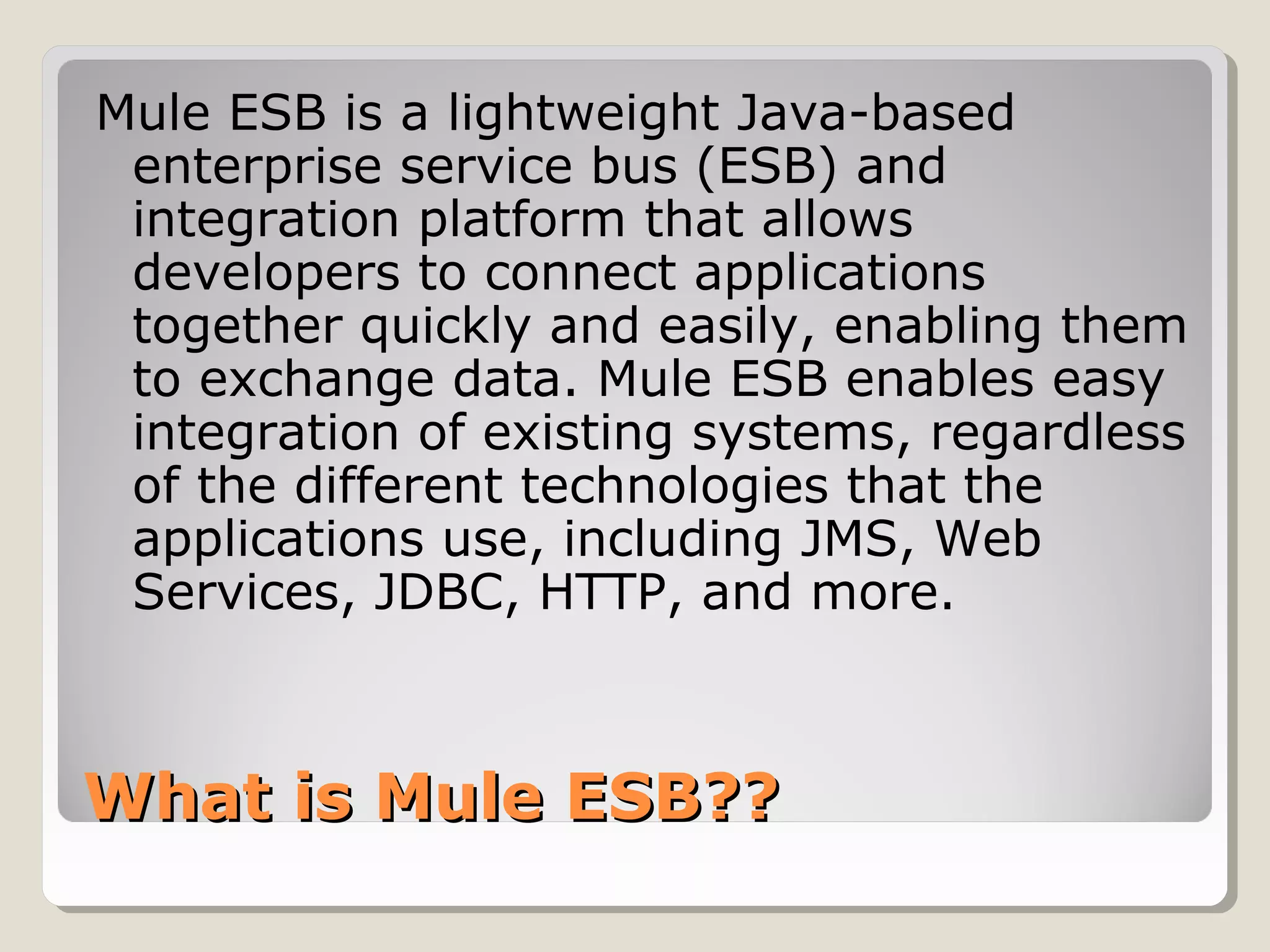 What is Mule ESB??What is Mule ESB??
Mule ESB is a lightweight Java-based
enterprise service bus (ESB) and
integration platform that allows
developers to connect applications
together quickly and easily, enabling them
to exchange data. Mule ESB enables easy
integration of existing systems, regardless
of the different technologies that the
applications use, including JMS, Web
Services, JDBC, HTTP, and more.
 