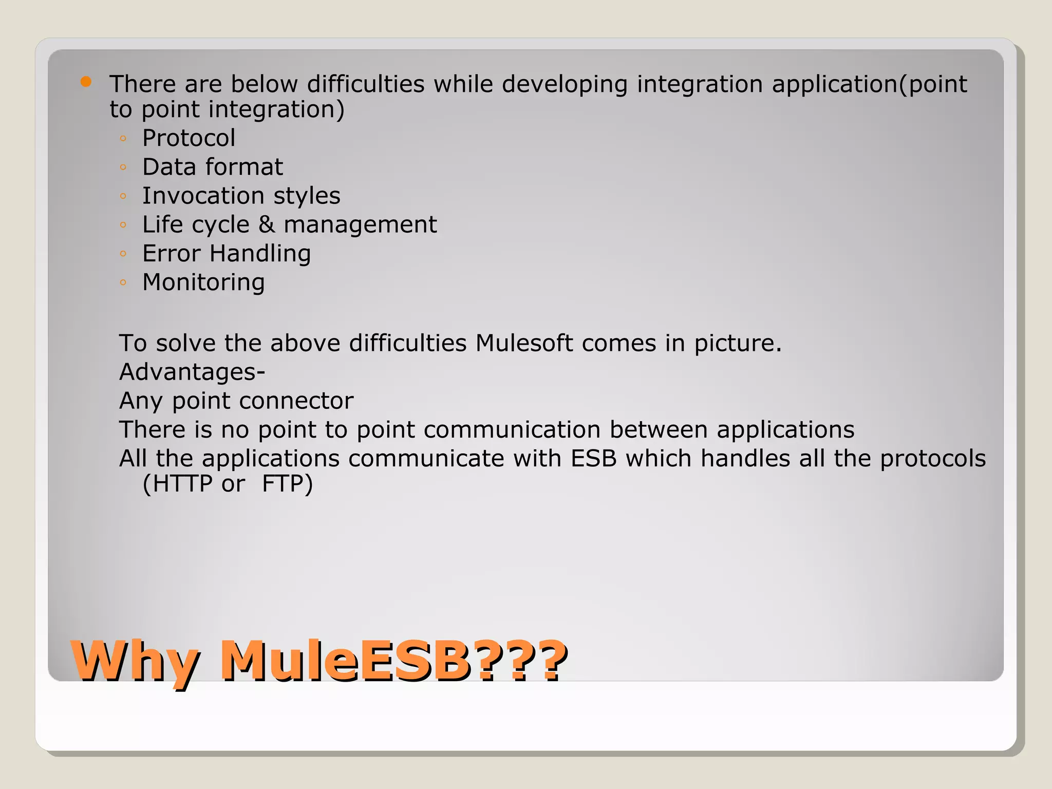 Why MuleESB???Why MuleESB???
 There are below difficulties while developing integration application(point
to point integration)
◦ Protocol
◦ Data format
◦ Invocation styles
◦ Life cycle & management
◦ Error Handling
◦ Monitoring
To solve the above difficulties Mulesoft comes in picture.
Advantages-
Any point connector
There is no point to point communication between applications
All the applications communicate with ESB which handles all the protocols
(HTTP or FTP)
 