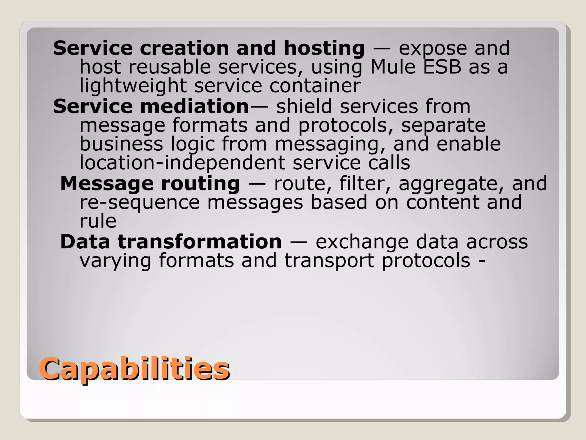 CapabilitiesCapabilities
Service creation and hosting — expose and
host reusable services, using Mule ESB as a
lightweight service container
Service mediation— shield services from
message formats and protocols, separate
business logic from messaging, and enable
location-independent service calls
Message routing — route, filter, aggregate, and
re-sequence messages based on content and
rule
Data transformation — exchange data across
varying formats and transport protocols -
 
