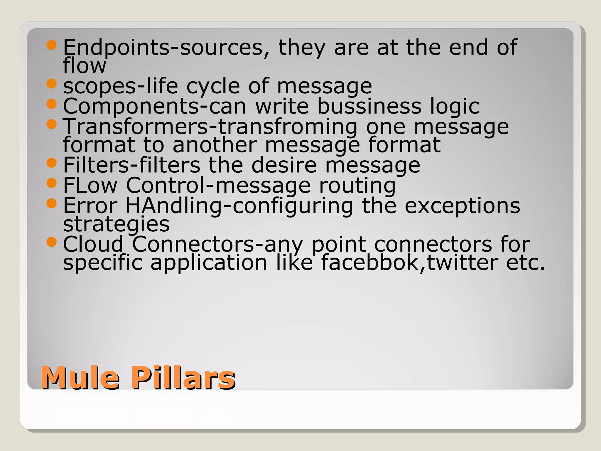 Mule PillarsMule Pillars
Endpoints-sources, they are at the end of
flow
scopes-life cycle of message
Components-can write bussiness logic
Transformers-transfroming one message
format to another message format
Filters-filters the desire message
FLow Control-message routing
Error HAndling-configuring the exceptions
strategies
Cloud Connectors-any point connectors for
specific application like facebbok,twitter etc.
 