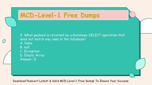 9. What payload is returned by a Database SELECT operation that
does not match any rows in the database?
A. false
B. null
C. Exception
D. Empty Array
Answer: D
Download Passcert Latest & Valid MCD-Level-1 Free Dumps To Ensure Your Success
 